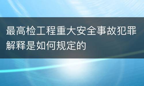 最高检工程重大安全事故犯罪解释是如何规定的