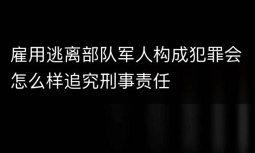 雇用逃离部队军人构成犯罪会怎么样追究刑事责任