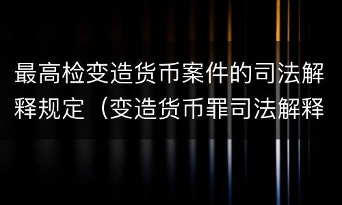 最高检变造货币案件的司法解释规定（变造货币罪司法解释）