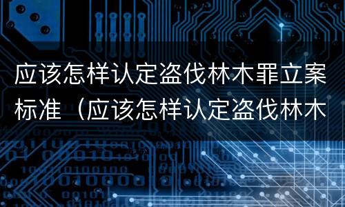 应该怎样认定盗伐林木罪立案标准（应该怎样认定盗伐林木罪立案标准最新）