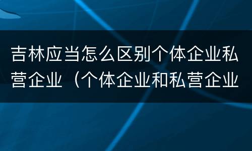 吉林应当怎么区别个体企业私营企业（个体企业和私营企业）