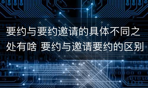 要约与要约邀请的具体不同之处有啥 要约与邀请要约的区别