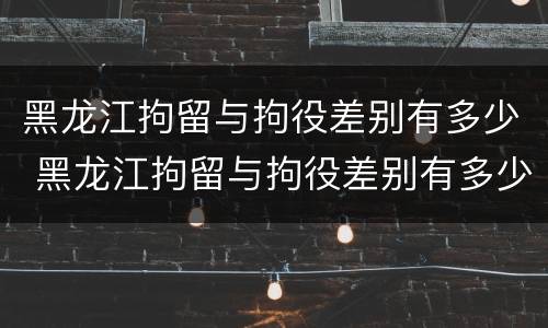 黑龙江拘留与拘役差别有多少 黑龙江拘留与拘役差别有多少年