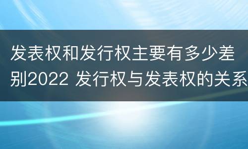 发表权和发行权主要有多少差别2022 发行权与发表权的关系