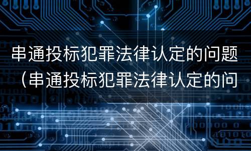 串通投标犯罪法律认定的问题（串通投标犯罪法律认定的问题有哪些）