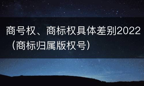 商号权、商标权具体差别2022（商标归属版权号）