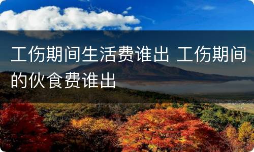工伤期间生活费谁出 工伤期间的伙食费谁出