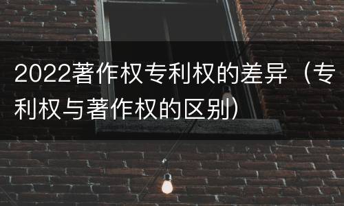 2022著作权专利权的差异（专利权与著作权的区别）