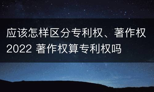 应该怎样区分专利权、著作权2022 著作权算专利权吗