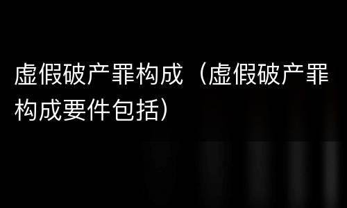 虚假破产罪构成（虚假破产罪构成要件包括）