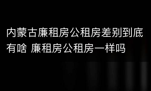 内蒙古廉租房公租房差别到底有啥 廉租房公租房一样吗