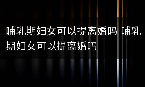 哺乳期妇女可以提离婚吗 哺乳期妇女可以提离婚吗