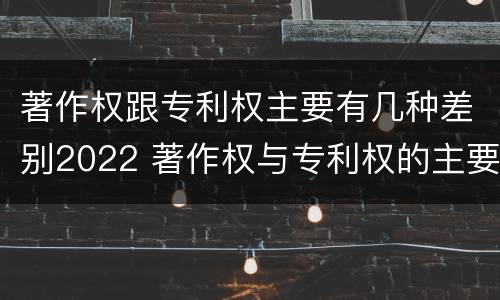 著作权跟专利权主要有几种差别2022 著作权与专利权的主要区别