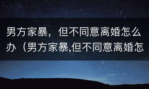 男方家暴，但不同意离婚怎么办（男方家暴,但不同意离婚怎么办理）