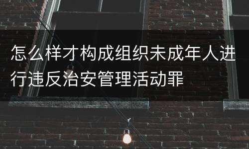 怎么样才构成组织未成年人进行违反治安管理活动罪
