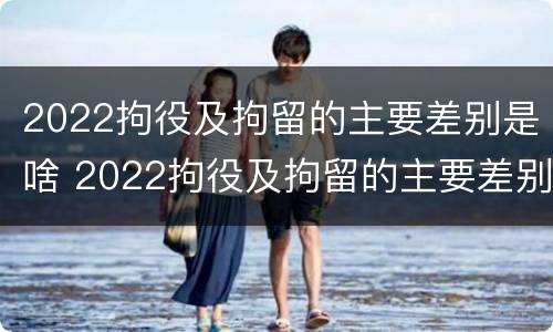 2022拘役及拘留的主要差别是啥 2022拘役及拘留的主要差别是啥呀