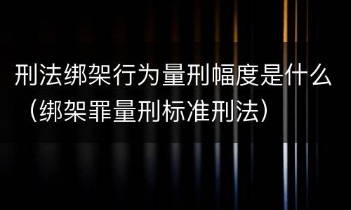 刑法绑架行为量刑幅度是什么（绑架罪量刑标准刑法）