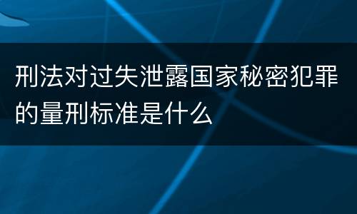 刑法对过失泄露国家秘密犯罪的量刑标准是什么