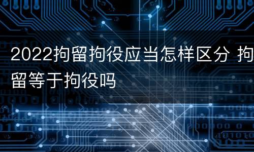 2022拘留拘役应当怎样区分 拘留等于拘役吗