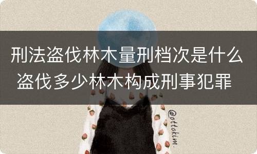 刑法盗伐林木量刑档次是什么 盗伐多少林木构成刑事犯罪