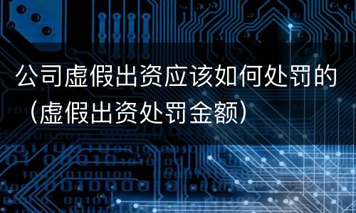 公司虚假出资应该如何处罚的（虚假出资处罚金额）