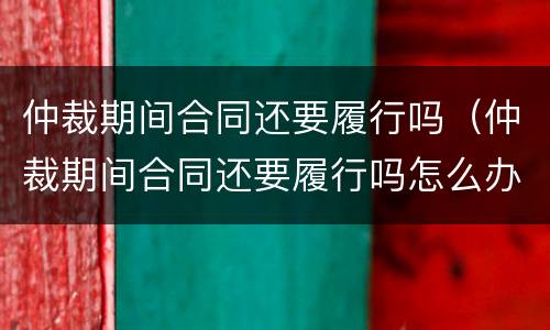 仲裁期间合同还要履行吗（仲裁期间合同还要履行吗怎么办）