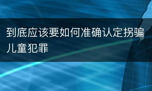 到底应该要如何准确认定拐骗儿童犯罪