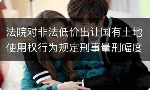 法院对非法低价出让国有土地使用权行为规定刑事量刑幅度