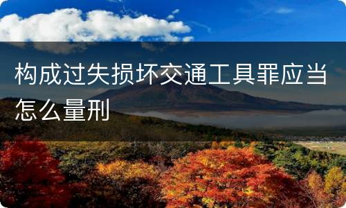 构成过失损坏交通工具罪应当怎么量刑