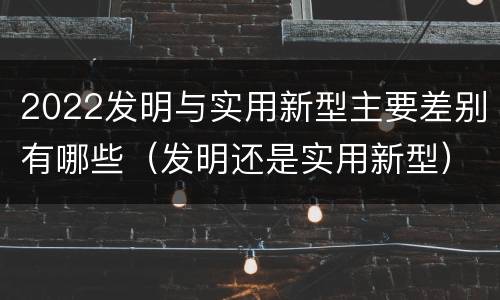 2022发明与实用新型主要差别有哪些（发明还是实用新型）