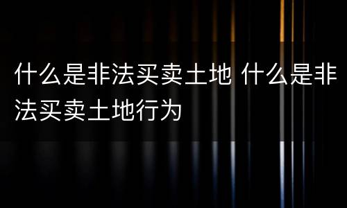什么是非法买卖土地 什么是非法买卖土地行为