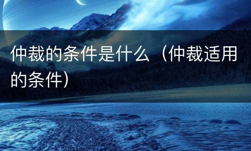 仲裁的条件是什么（仲裁适用的条件）