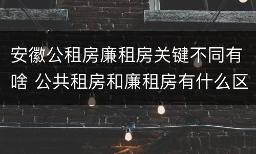 安徽公租房廉租房关键不同有啥 公共租房和廉租房有什么区别