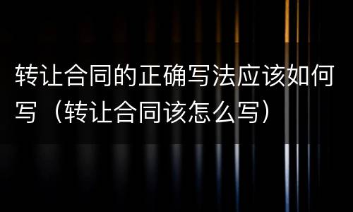 转让合同的正确写法应该如何写（转让合同该怎么写）