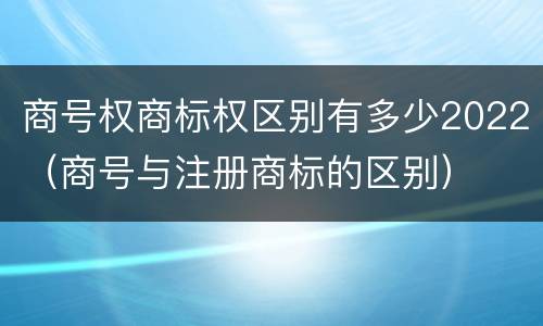 商号权商标权区别有多少2022（商号与注册商标的区别）