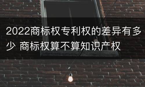 2022商标权专利权的差异有多少 商标权算不算知识产权
