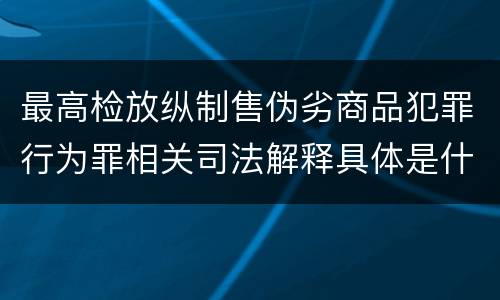 最高检放纵制售伪劣商品犯罪行为罪相关司法解释具体是什么重要规定