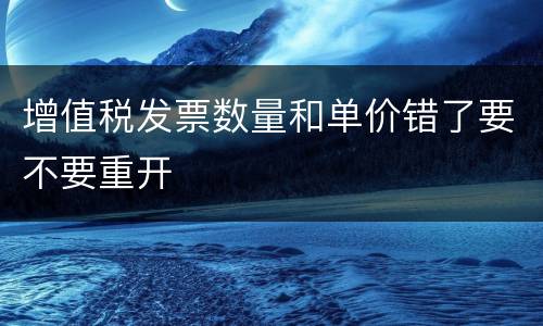 增值税发票数量和单价错了要不要重开