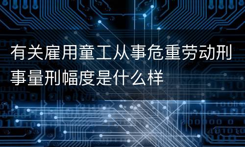 有关雇用童工从事危重劳动刑事量刑幅度是什么样