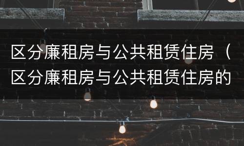 区分廉租房与公共租赁住房（区分廉租房与公共租赁住房的依据）