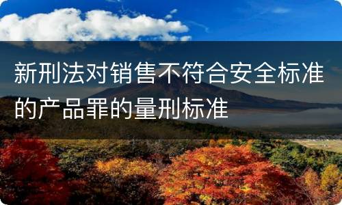 新刑法对销售不符合安全标准的产品罪的量刑标准