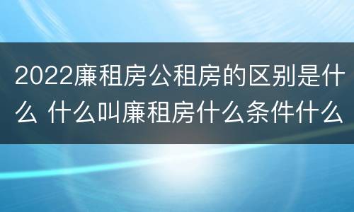 2022廉租房公租房的区别是什么 什么叫廉租房什么条件什么叫公租房