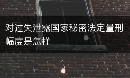 对过失泄露国家秘密法定量刑幅度是怎样