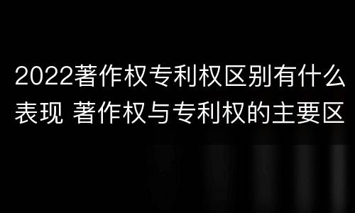 2022著作权专利权区别有什么表现 著作权与专利权的主要区别