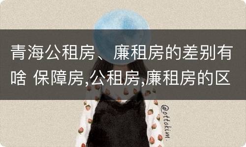 青海公租房、廉租房的差别有啥 保障房,公租房,廉租房的区别