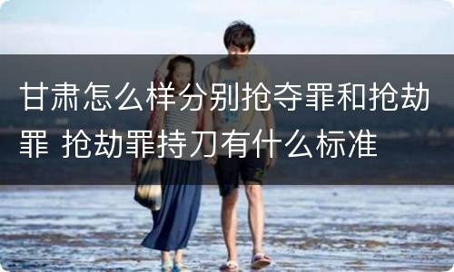 甘肃怎么样分别抢夺罪和抢劫罪 抢劫罪持刀有什么标准