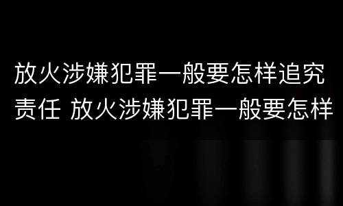 放火涉嫌犯罪一般要怎样追究责任 放火涉嫌犯罪一般要怎样追究责任和义务