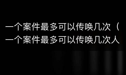 一个案件最多可以传唤几次（一个案件最多可以传唤几次人）
