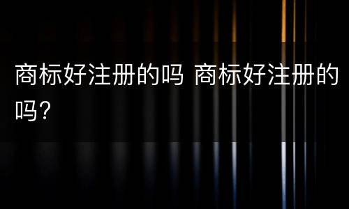 商标好注册的吗 商标好注册的吗?