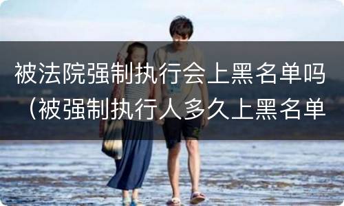 被法院强制执行会上黑名单吗（被强制执行人多久上黑名单）